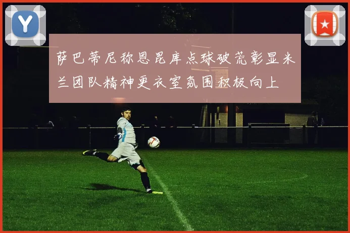 萨巴蒂尼称恩昆库点球破荒彰显米兰团队精神更衣室氛围积极向上