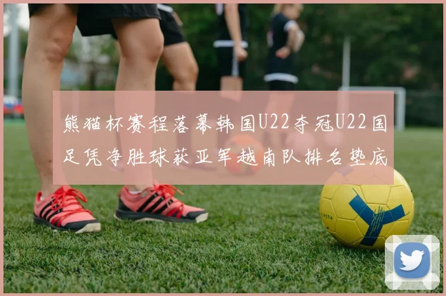熊猫杯赛程落幕韩国U22夺冠U22国足凭净胜球获亚军越南队排名垫底