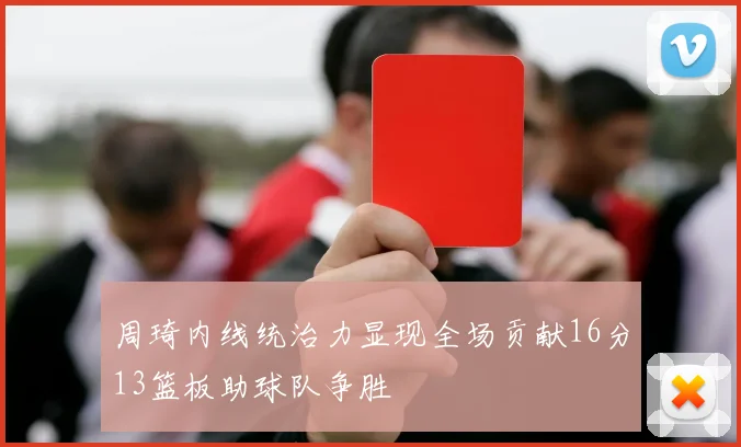 周琦内线统治力显现全场贡献16分13篮板助球队争胜