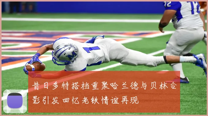 昔日多特搭档重聚哈兰德与贝林合影引发回忆老铁情谊再现