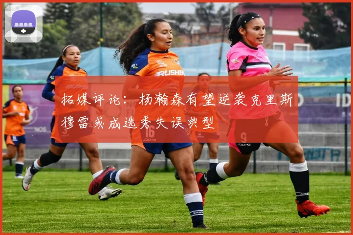 拓媒评论：杨瀚森有望逆袭克里斯穆雷或成选秀失误典型