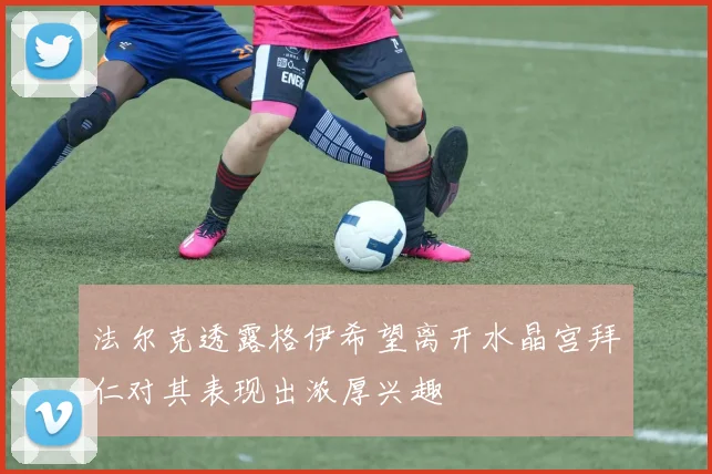 法尔克透露格伊希望离开水晶宫拜仁对其表现出浓厚兴趣