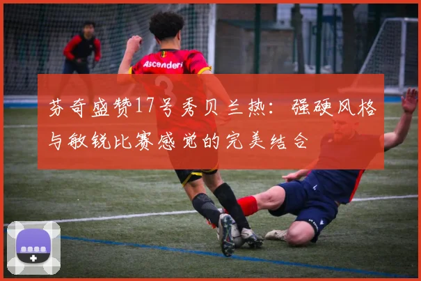芬奇盛赞17号秀贝兰热：强硬风格与敏锐比赛感觉的完美结合