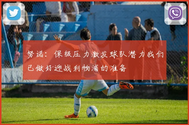努诺：保级压力激发球队潜力我们已做好迎战利物浦的准备