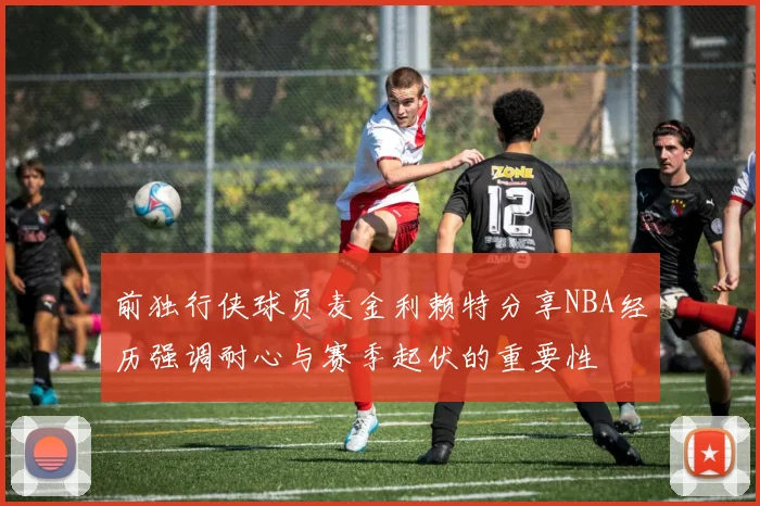 前独行侠球员麦金利赖特分享NBA经历强调耐心与赛季起伏的重要性