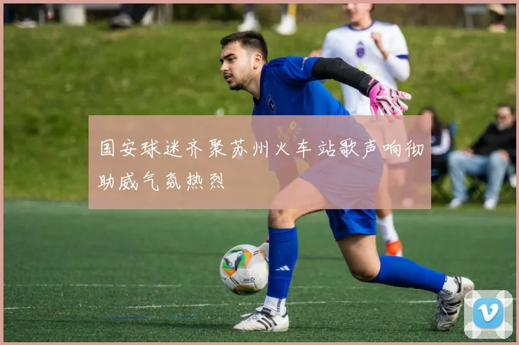 国安球迷齐聚苏州火车站歌声响彻助威气氛热烈
