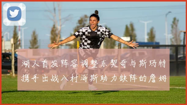 湖人首发阵容调整东契奇与斯玛特携手出战八村海斯助力缺阵的詹姆斯艾顿