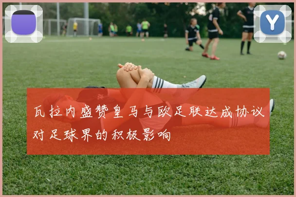 瓦拉内盛赞皇马与欧足联达成协议对足球界的积极影响