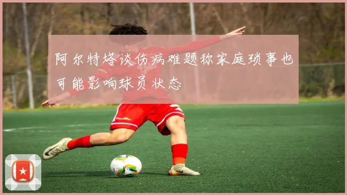 阿尔特塔谈伤病难题称家庭琐事也可能影响球员状态