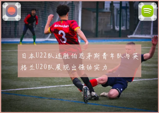 日本U22队连胜伯恩茅斯青年队与英格兰U20队展现出强劲实力