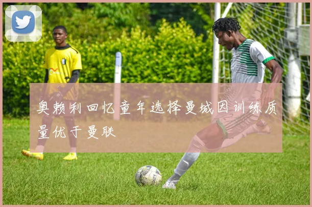 奥赖利回忆童年选择曼城因训练质量优于曼联