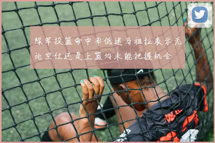 绿军投篮命中率低迷马祖拉表示无论空位还是上篮均未能把握机会