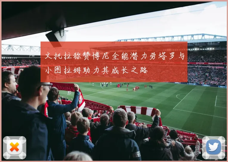 文托拉称赞博尼全能潜力劳塔罗与小图拉姆助力其成长之路