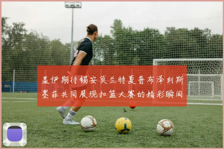 盖伊期待锡安莫兰特夏普布泽利斯墨菲共同展现扣篮大赛的精彩瞬间