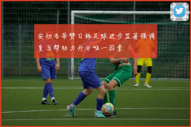 安切洛蒂赞日韩足球进步显著强调皇马帮助力并非唯一因素