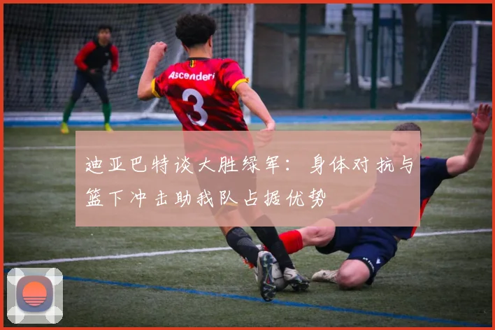 迪亚巴特谈大胜绿军：身体对抗与篮下冲击助我队占据优势