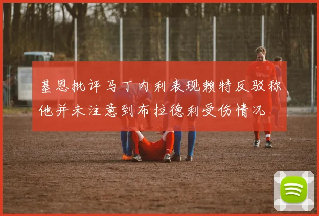 基恩批评马丁内利表现赖特反驳称他并未注意到布拉德利受伤情况