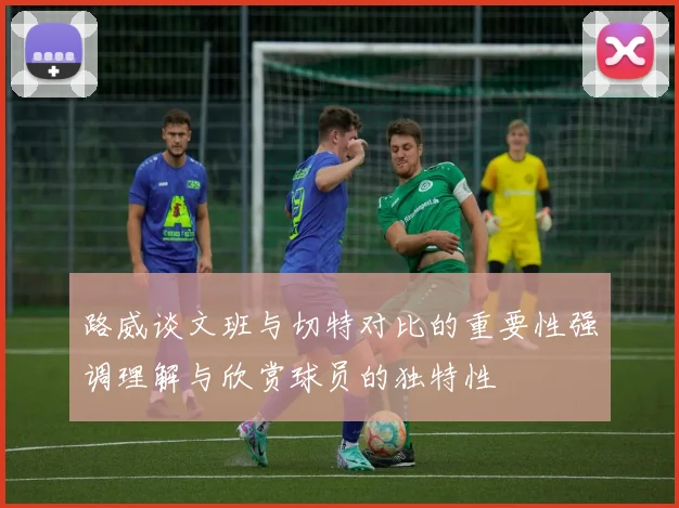 路威谈文班与切特对比的重要性强调理解与欣赏球员的独特性