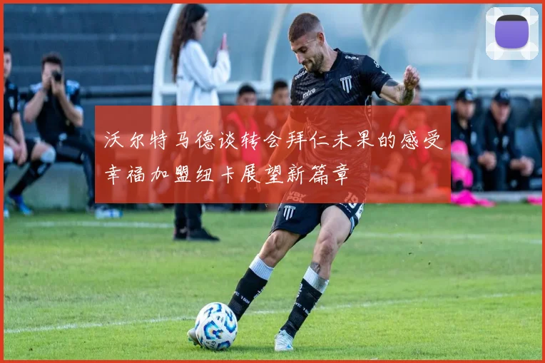 沃尔特马德谈转会拜仁未果的感受幸福加盟纽卡展望新篇章