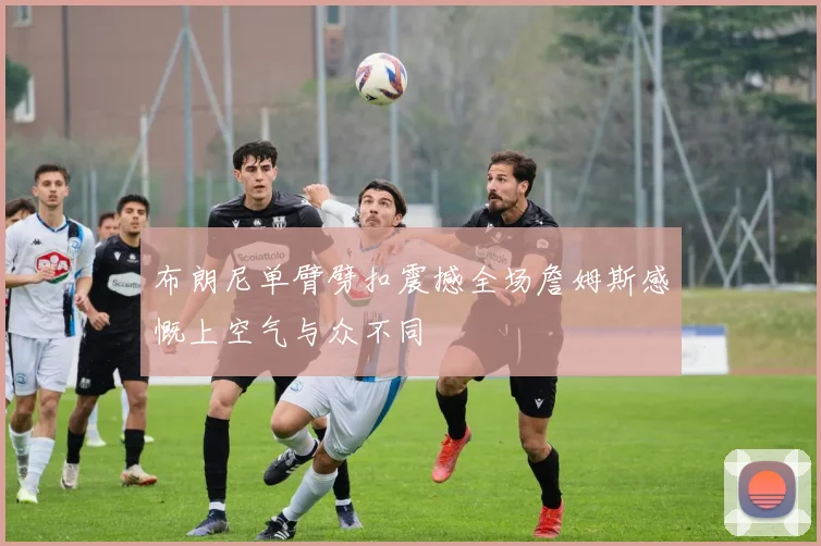 布朗尼单臂劈扣震撼全场詹姆斯感慨上空气与众不同