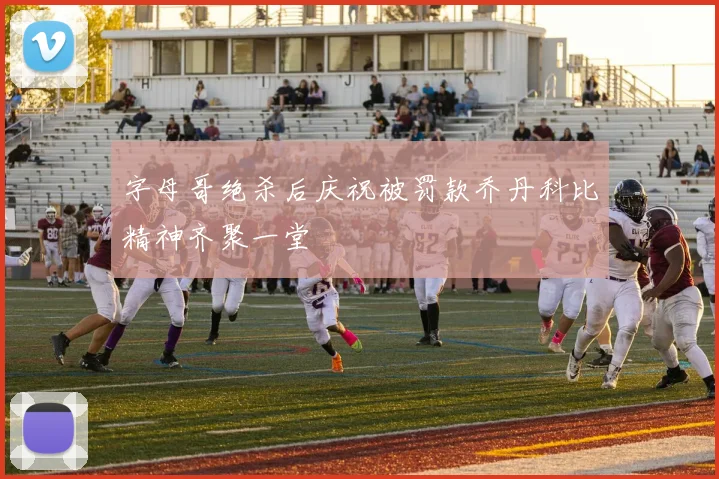 字母哥绝杀后庆祝被罚款乔丹科比精神齐聚一堂