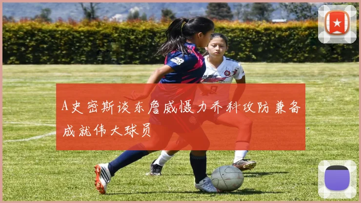 A史密斯谈东詹威慑力乔科攻防兼备成就伟大球员