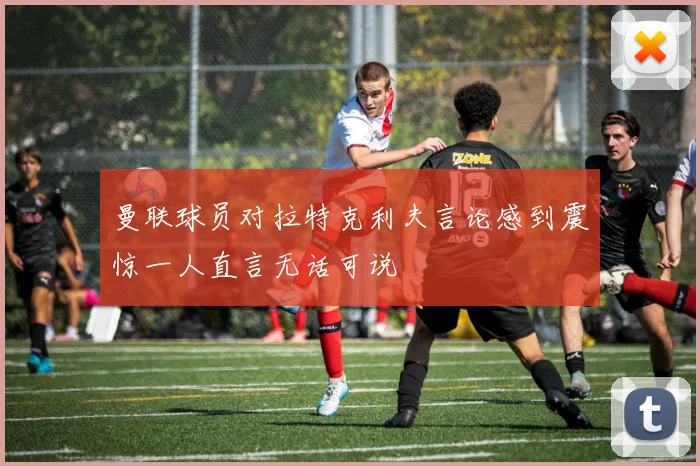曼联球员对拉特克利夫言论感到震惊一人直言无话可说