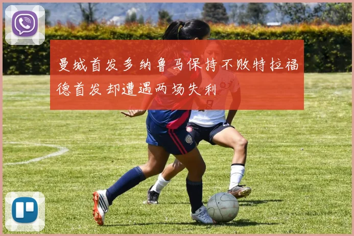 曼城首发多纳鲁马保持不败特拉福德首发却遭遇两场失利