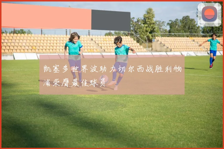 凯塞多世界波助力切尔西战胜利物浦荣膺最佳球员