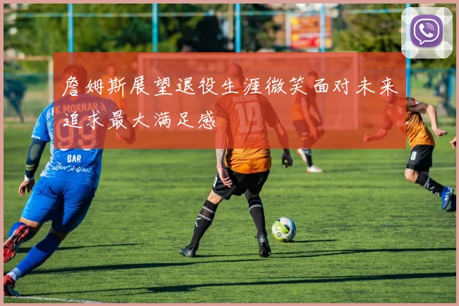 詹姆斯展望退役生涯微笑面对未来追求最大满足感