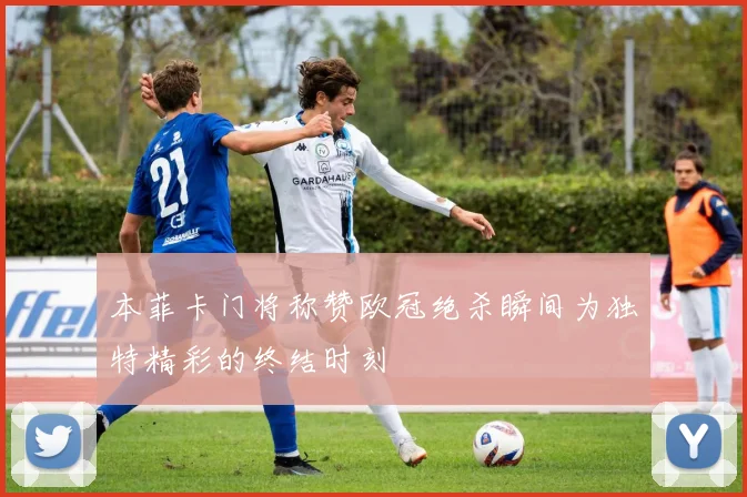 本菲卡门将称赞欧冠绝杀瞬间为独特精彩的终结时刻