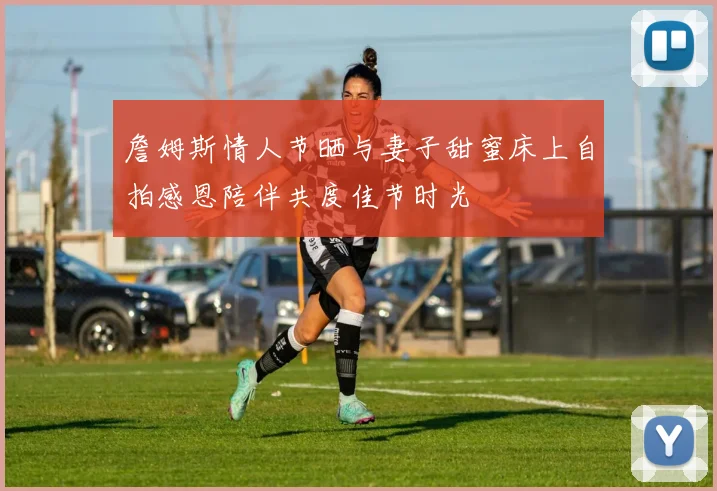 詹姆斯情人节晒与妻子甜蜜床上自拍感恩陪伴共度佳节时光