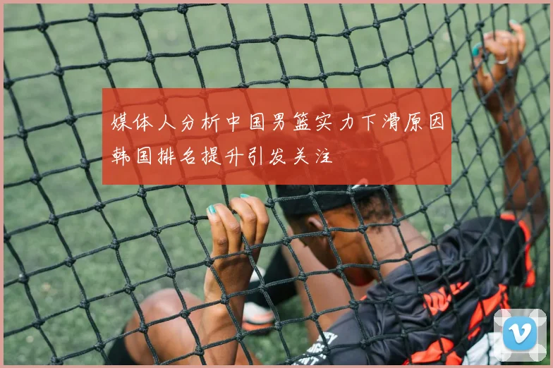 媒体人分析中国男篮实力下滑原因韩国排名提升引发关注