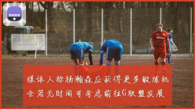 媒体人称杨瀚森应获得更多锻炼机会若无时间可考虑前往G联盟发展