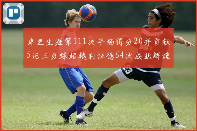 库里生涯第111次半场得分20并贡献5记三分球超越利拉德64次成就辉煌