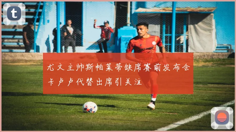 尤文主帅斯帕莱蒂缺席赛前发布会卡卢卢代替出席引关注
