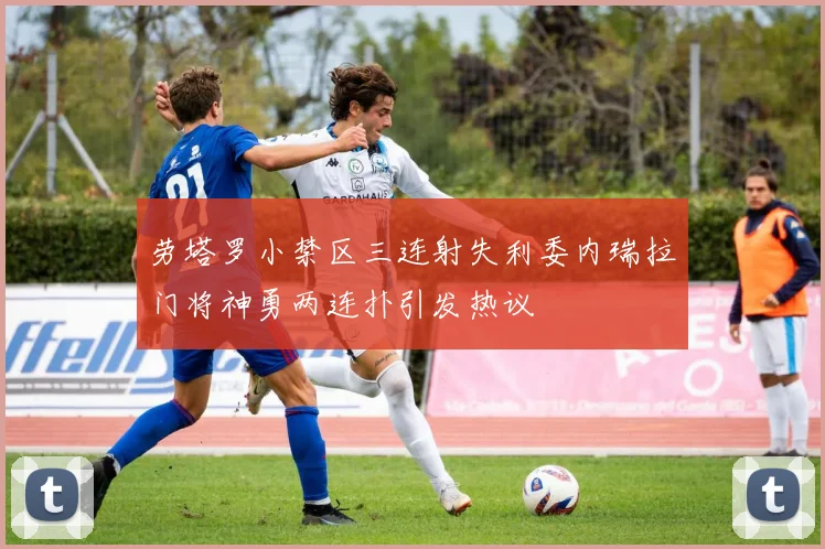 劳塔罗小禁区三连射失利委内瑞拉门将神勇两连扑引发热议
