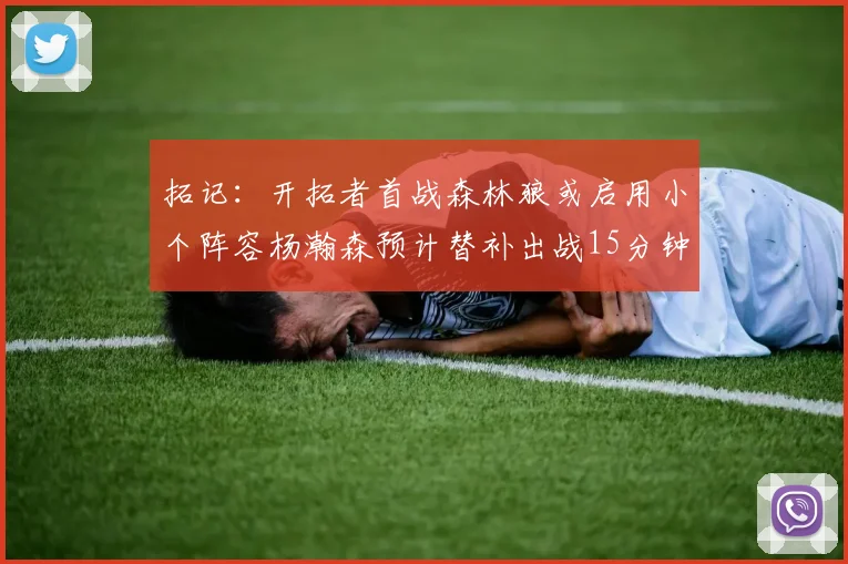 拓记：开拓者首战森林狼或启用小个阵容杨瀚森预计替补出战15分钟